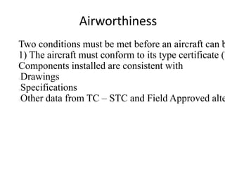 Airworthiness

Two conditions must be met before an aircraft can b
1) The aircraft must conform to its type certificate (T
Components installed are consistent with
Drawings
Specifications
Other data from TC – STC and Field Approved alte






 