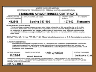 UNITED STATES OF AMERICA
DEPARTMENT OF TRANSPORTATION FEDERAL AVIATION ADMINISTRATION




STANDARD AIRWORTHINESS CERTIFICATE



1. NATIONALITY AND
REGISTRATION MARKS



2. MANUFACTURER AND MODEL

3. AIRCRAFT SERIAL
NUMBER



4. CATEGORY









N12345

Boeing 747-400





197142

Transport





5. AUTHORITY AND BASIS FOR ISSUE
•This airworthiness certificate is issued pursuant to the Federal Aviation Act of 1958 and certifies that as of the date
•of issuance, the aircraft to which issued has been inspected and found to conform to the type certificate, therefor, to
•be in condition for safe operation, and has been shown to meet the requirements of the applicable comprehensive
•and detailed airworthiness code as provided by Annex 8 to the Convention on International Civil Aviation, except as
•noted herein:



•EXEMPTION NO. 1013A FAR 25.471(b): Allows lateral displacement of C.G. from airplane centerline.
•
6. TERMS AND CONDITIONS
•Unless sooner surrendered, suspended, revoked, or a termination date is otherwise established by the Administrator,
•this airworthiness certificate is effective as long as the maintenance, preventive maintenance, and alterations are
•performed in accordance with Parts 21, 43, and 91 of the Federal Aviation Regulations, as appropriate, and the aircraft
•is registered in the United States.



DATE OF ISSUANCE



11/29/92



FAA REPRESENTATIVE



John Q. Publican



•John Q. Publican

DESIGNATION NUMBER



DMIR ANM 1234



Any alteration, reproduction, or misuse of this certificate may be punishable by a fine not exceeding $1,000, or imprisonment not
exceeding 3 years, or both. THIS CERTIFICATE MUST BE DISPLAYED IN THE AIRCRAFT IN ACCORDANCE WITH APPLICABLE
FEDERAL AVIATION REGULATIONS.







FAA Form 8100-2



 