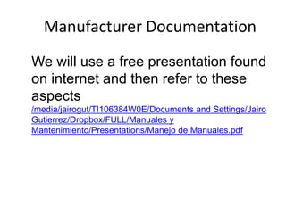 Manufacturer Documentation
We will use a free presentation found
on internet and then refer to these
aspects
/media/jairogut/TI106384W0E/Documents and Settings/Jairo
Gutierrez/Dropbox/FULL/Manuales y
Mantenimiento/Presentations/Manejo de Manuales.pdf

 