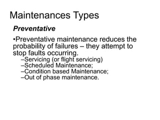 Maintenances Types
Preventative
•Preventative maintenance reduces the
probability of failures – they attempt to
stop faults occurring.
–Servicing (or flight servicing)
–Scheduled Maintenance;
–Condition based Maintenance;
–Out of phase maintenance.

 