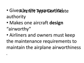 • Given by the Type Certificate
Aircraft aeronautical
authority
• Makes one aircraft design
“airworthy”
• Airliners and owners must keep
the maintenance requirements to
maintain the airplane airworthiness
•

 