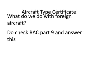 Aircraft Type Certificate
What do we do with foreign
aircraft?
Do check RAC part 9 and answer
this

 