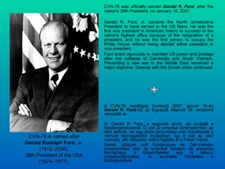 CVN-78 was officially named  Gerald R. Ford , after the nation's 38th President, on January 16, 2007. Gerald R. Ford, Jr. became the fourth consecutive President to have served in the US Navy. He was the first vice president in American history to succeed to the nation's highest office because of the resignation of a president, and he was the first person to occupy the White House without being elected either president or vice president. Ford acted vigorously to maintain US power and prestige after the collapse of Cambodia and South Vietnam. Preventing a new war in the Middle East remained a major objective. Detente with the Soviet Union continued. CVN-78 is named after Gerald Rudolph Ford , Jr. (1913–2006), 38th President of the USA (1974–1977). A CVN-78 repülőgép hordozót 2007. január 16-án  Gerald R. Ford -ról, az Egyesült Államok 38. elnökéről nevezték el. Ifj. Gerald R. Ford, a negyedik elnök, aki szolgált a haditengerészetnél. Ő volt az amerikai történelemben az első alelnök, aki egy elnök lemondása után következett a nemzet legmagasabb irodájában, így ő volt az első személy, aki választás nélkül foglalta el a Fehér Házat. Nehéz időszak volt Kambodzsa és Dél-Vietnám összeomlása után az amerikai hatalom és presztízs fenntartása, a Közel-Keleten egy új háború megakadályozása, az enyhülés folytatása a Szovjetunióval. 