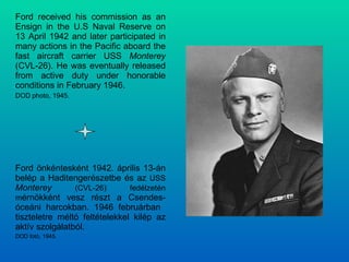 Ford received his commission as an Ensign in the U.S Naval Reserve on 13 April 1942 and later participated in many actions in the Pacific aboard the fast aircraft carrier USS  Monterey  (CVL-26). He was eventually released from active duty under honorable conditions in February 1946. DOD photo, 1945. Ford önkéntesként 1942. április 13-án belép a Haditengerészetbe és az  USS  Monterey  (CVL-26) fedélzetén m érnökként vesz részt a Csendes-óceáni harcokban. 1946 februárban  tiszteletre méltó feltételekkel kilép az aktív szolgálatból. DOD fotó, 1945. 