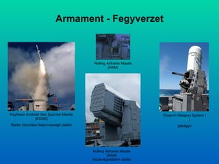 Armament - Fegyverzet Rolling Airframe Missile (RAM) Close-In Weapon System ( CIWS ) gépágyú Rolling Airframe Missile (RAM) Közel-légvédelmi rakéta Raytheon Evolved  Sea Sparrow  Missile (ESSM) Radar irányítású felszín-levegő rakéta 