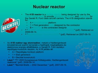 Nuclear reactor The  A1B reactor  is a  nuclear reactor  being designed for use by the  United States Navy  to provide  electricity generation  and  propulsion  for the Gerald R. Ford class aircraft carriers .  The A1B designation stands for: A =  Aircraft carrier  platform  1 = First generation  core  designed by the contractor  B =  Bechtel  is the contracted designer  ^  " FY 2005 Congressional Budget, Naval Reactors " ( pdf ). Retrieved on  2008-09-14 .  ^  " Bechtel Briefs -- December 2002 " (pdf). Retrieved on  2007-09-19 .  Az   A1B  reaktor egy atom rea k tor , melyet  a  Haditengerészet követelményei szerint terveztek a hadihajók meghajtására és elektromos energia előállítására, a  Gerald R. Ford  osztályú repülőgép-hordozók részére.   Az  A1B  jelölés áll : A =  Repülőgép-hordozó  platform  1 =  Első generáció   B = Bechtel  konstrukció   Lásd: ^  "FY 2005  Kongresszusi Költségvetés, Haditengerészeti reaktorok " ( pdf ).  2008-09-14 .  Lásd: ^  "Bechtel Briefs -- 2002 December " (pdf).  2007-09-19 .  