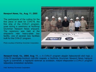 Newport News, Va., Aug. 11, 2005  The participants of the cutting for the first piece of steel for CVN-78, the first ship of the CVN-21 program, pose during a ceremony at Northrop Grumman Newport News shipyard. The ceremony was held at the shipyard's new heavy-plate bay facility, one of several new facilities built for the CVN-21 program. Photo courtesy of Northrop Grumman Corporation. Newport hírek, Va., 2005. Aug. 11. —  A CVN-21 program alapján fejlesztendő első hajó, a CVN-78 repülőgép-hordozó mérnöki csapata, a Northrop Grumman Newport News hajógyár egyik új üzemének, a hajóépítő dokknak az avatásán, melyet kifejezetten a CVN-21 program teljesítése érdekében építettek. Fotó: Northrop Grumman Corporation. 