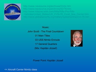 http://www.navsource.org/archives/02idx.htm   http:// www.navsource.org / archives /02/78.htm http://www.kitsune.addr.com/Rifts/Rifts-Pre-Rifts -Vehicles/United_States/US_CVN-78_Coral_Sea_Carrier.htm   http://www.globalsecurity.org/military/systems/ship/cvn-78.htm   Music: John Scott - The Final Countdown 01 Main Titles 03 USS Nimitz Enroute 17 General Quarters (Mix: Kapitán József) Power Point: Kapitán József << Aircraft Carrier Nimitz class 