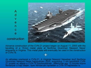 A d v e n c e Advance construction of the CVN-21 project began on August 11, 2005 with the beveling of a 15-ton metal plate at Northrop Grumman Newport News' shipyards in Virginia. This metal plate will eventually be used in the construction of CVN-78. construction Az előzetes szerkezet a CVN-21. A Virginiai Newport Newsban levő Northrop Grumman Newport News hajógyárban 2005. augusztus 11-én kezdődött CVN-21 projekt az alapja a CVN-78 szerkezetének. Jellemzője egy 15 tonnás kúpos fémtányér a hajó elején. Ilyen fémtányért építettek a CVN-78 hajótestbe is. 
