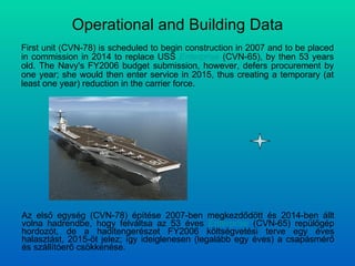 Operational and Building Data First unit (CVN-78) is scheduled to begin construction in 2007 and to be placed in commission in 2014 to replace USS  Enterprise  (CVN-65), by then 53 years old. The Navy's FY2006 budget submission, however, defers procurement by one year; she would then enter service in 2015, thus creating a temporary (at least one year) reduction in the carrier force. Az első egység (CVN-78) építése 2007-ben megkezdődött és 2014-ben állt volna hadrendbe, hogy felváltsa az 53 éves  Enterprise  (CVN-65) repülőgép hordozót, de a haditengerészet FY2006 költségvetési terve egy éves halasztást, 2015-öt jelez; így ideiglenesen (legalább egy éves) a csapásmérő és szállítóerő csökkenése. 