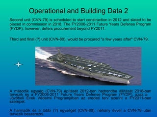 Operational and Building Data 2 Second unit (CVN-79) is scheduled to start construction in 2012 and slated to be placed in commission in 2018. The FY2006-2011 Future Years Defense Program (FYDP), however, defers procurement beyond FY2011. Third and final (?) unit (CVN-80), would be procured "a few years after" CVN-79. A második egység (CVN-79) építését 2012-ben hadrendbe állítását 2018-ban tervezik és a FY2006-2011 Future Years Defense Program (FYDP), azaz a  Jövőbeli Évek Védelmi Programjában az eredeti terv szerint a FY2011-ben szerepel. A harmadik és a többi (?) egységet (CVN-80), néhány évvel a CVN-79 után tervezik beszerezni. 