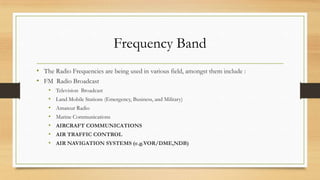 Frequency Band
• The Radio Frequencies are being used in various field, amongst them include :
• FM Radio Broadcast
•
•
•
•
•
•
•

Television Broadcast
Land Mobile Stations (Emergency, Business, and Military)

Amateur Radio
Marine Communications
AIRCRAFT COMMUNICATIONS
AIR TRAFFIC CONTROL
AIR NAVIGATION SYSTEMS (e.g.VOR/DME,NDB)

 