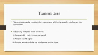 Transmitters
• Transmitters may be considered as a generator which changes electrical power into
radio waves.

• It basically performs these functions:
i) Generate RF ( radio frequency) signal
ii) Amplify the RF signal
iii) Provide a means of placing intelligence on the signal

 