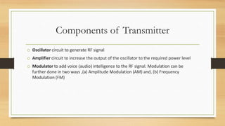 Components of Transmitter
o Oscillator circuit to generate RF signal
o Amplifier circuit to increase the output of the oscillator to the required power level
o Modulator to add voice (audio) intelligence to the RF signal. Modulation can be
further done in two ways ,(a) Amplitude Modulation (AM) and, (b) Frequency
Modulation (FM)

 