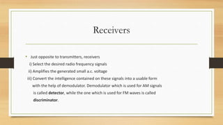 Receivers
• Just opposite to transmitters, receivers
i) Select the desired radio frequency signals
ii) Amplifies the generated small a.c. voltage
iii) Convert the intelligence contained on these signals into a usable form
with the help of demodulator. Demodulator which is used for AM signals
is called detector, while the one which is used for FM waves is called
discriminator.

 