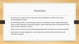 Antenna
• An antenna is a special type of electrical circuit designed to radiate and receive
electromagnetic energy.

• As mentioned earlier, a transmitting antenna is a conductor which radiates EM waves
when a radio frequency is passed through it, while receiving antenna intercepts the EM
waves that are present in the air.

• They come in various size and shapes depending upon the frequency to be transmitted.
• Generally for aircraft application, same antenna is used for both transmission and
reception of signals.

 
