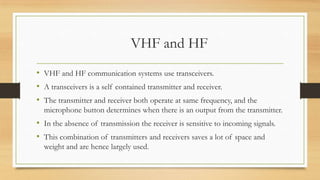 VHF and HF
• VHF and HF communication systems use transceivers.
• A transceivers is a self contained transmitter and receiver.
• The transmitter and receiver both operate at same frequency, and the
microphone button determines when there is an output from the transmitter.

• In the absence of transmission the receiver is sensitive to incoming signals.
• This combination of transmitters and receivers saves a lot of space and
weight and are hence largely used.

 