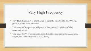 Very High Frequency
• Very High Frequency is a term used to describe the 30MHz. to 300MHz.
portion of the radio spectrum.

• This range of frequencies will provide short-range LOS (line of site)
communications.

• The range for VHF communications depends on equipment used, antenna
height, and terrain(typically 2 to 20 miles).

 