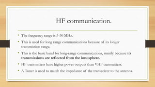HF communication.
• The frequency range is 3-30 MHz.
• This is used for long range communications because of its longer
transmission range.

• This is the basic band for long-range communications, mainly because its
transmissions are reflected from the ionosphere.

• HF transmitters have higher power outputs than VHF transmitters.
• A Tuner is used to match the impedance of the transceiver to the antenna.

 
