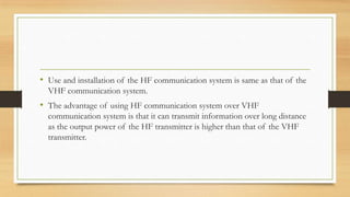 • Use and installation of the HF communication system is same as that of the
VHF communication system.

• The advantage of using HF communication system over VHF
communication system is that it can transmit information over long distance
as the output power of the HF transmitter is higher than that of the VHF
transmitter.

 
