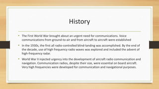 History
• The First World War brought about an urgent need for communications. Voice
communications from ground-to-air and from aircraft to aircraft were established

• In the 1930s, the first all radio-controlled blind-landing was accomplished. By the end of
the decade, use of high frequency radio waves was explored and included the advent of
high-frequency radar.

• World War II injected urgency into the development of aircraft radio communication and
navigation. Communication radios, despite their size, were essential on board aircraft.
Very high frequencies were developed for communication and navigational purposes.

 