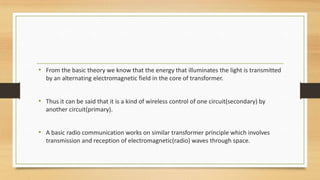 • From the basic theory we know that the energy that illuminates the light is transmitted
by an alternating electromagnetic field in the core of transformer.

• Thus it can be said that it is a kind of wireless control of one circuit(secondary) by
another circuit(primary).

• A basic radio communication works on similar transformer principle which involves
transmission and reception of electromagnetic(radio) waves through space.

 