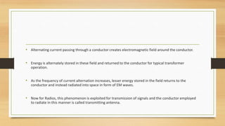 • Alternating current passing through a conductor creates electromagnetic field around the conductor.
• Energy is alternately stored in these field and returned to the conductor for typical transformer
operation.

• As the frequency of current alternation increases, lesser energy stored in the field returns to the
conductor and instead radiated into space in form of EM waves.

• Now for Radios, this phenomenon is exploited for transmission of signals and the conductor employed
to radiate in this manner is called transmitting antenna.

 