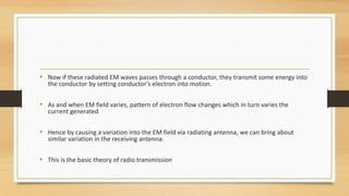 • Now if these radiated EM waves passes through a conductor, they transmit some energy into
the conductor by setting conductor’s electron into motion.

• As and when EM field varies, pattern of electron flow changes which in turn varies the
current generated

• Hence by causing a variation into the EM field via radiating antenna, we can bring about
similar variation in the receiving antenna.

• This is the basic theory of radio transmission

 