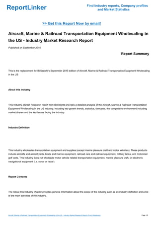 Find Industry reports, Company profiles
ReportLinker                                                                                                      and Market Statistics



                                              >> Get this Report Now by email!

Aircraft, Marine & Railroad Transportation Equipment Wholesaling in
the US - Industry Market Research Report
Published on September 2010

                                                                                                                                 Report Summary



This is the replacement for IBISWorld's September 2010 edition of Aircraft, Marine & Railroad Transportation Equipment Wholesaling
in the US




About this Industry




This Industry Market Research report from IBISWorld provides a detailed analysis of the Aircraft, Marine & Railroad Transportation
Equipment Wholesaling in the US industry, including key growth trends, statistics, forecasts, the competitive environment including
market shares and the key issues facing the industry.




Industry Definition




This industry wholesales transportation equipment and supplies (except marine pleasure craft and motor vehicles). These products
include aircrafts and aircraft parts, boats and marine equipment, railroad cars and railroad equipment, military tanks, and motorized
golf carts. This industry does not wholesale motor vehicle related transportation equipment, marine pleasure craft, or electronic
navigational equipment (i.e. sonar or radar).




Report Contents




The About this Industry chapter provides general information about the scope of the industry such as an industry definition and a list
of the main activities of the industry.




Aircraft, Marine & Railroad Transportation Equipment Wholesaling in the US - Industry Market Research Report (From Slideshare)               Page 1/5
 