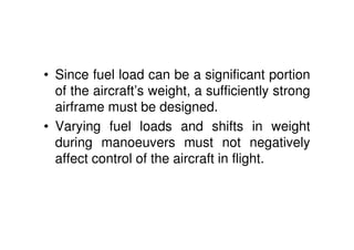 • Since fuel load can be a significant portion
of the aircraft’s weight, a sufficiently strong
airframe must be designed.
• Varying fuel loads and shifts in weight
during manoeuvers must not negatively
affect control of the aircraft in flight.
 