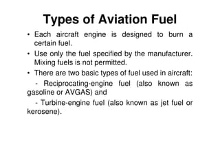 Types of Aviation Fuel
• Each aircraft engine is designed to burn a
certain fuel.
• Use only the fuel specified by the manufacturer.
Mixing fuels is not permitted.
• There are two basic types of fuel used in aircraft:
- Reciprocating-engine fuel (also known as
gasoline or AVGAS) and
- Turbine-engine fuel (also known as jet fuel or
kerosene).
 