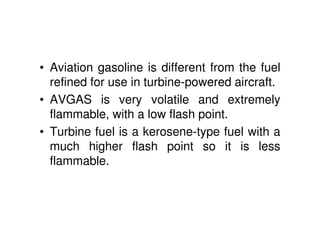 • Aviation gasoline is different from the fuel
refined for use in turbine-powered aircraft.
• AVGAS is very volatile and extremely
flammable, with a low flash point.
• Turbine fuel is a kerosene-type fuel with a
much higher flash point so it is less
flammable.
 