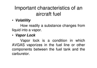Important characteristics of an
aircraft fuel
• Volatility
How readily a substance changes from
liquid into a vapor.
• Vapor Lock
Vapor lock is a condition in which
AVGAS vaporizes in the fuel line or other
components between the fuel tank and the
carburetor.
 