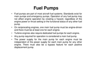 Fuel Pumps
• Fuel pumps are part of most aircraft fuel systems. Standards exist for
main pumps and emergency pumps. Operation of any fuel pump may
not affect engine operation by creating a hazard, regardless of the
engine power or thrust setting or the functional status of any other fuel
pump.
• On reciprocating engines, one main fuel pump must be engine-driven
and there must be at least one for each engine.
• Turbine engines also require dedicated fuel pumps for each engine.
• Any pump required for operation is considered a main fuel pump.
• The power supply for the main pump for each engine must be
independent of the power supply for each main pump for any other
engine. There must also be a bypass feature for each positive
displacement pump.
 