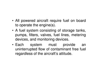 • All powered aircraft require fuel on board
to operate the engine(s).
• A fuel system consisting of storage tanks,
pumps, filters, valves, fuel lines, metering
devices, and monitoring devices.
• Each system must provide an
uninterrupted flow of contaminant free fuel
regardless of the aircraft’s attitude.
 
