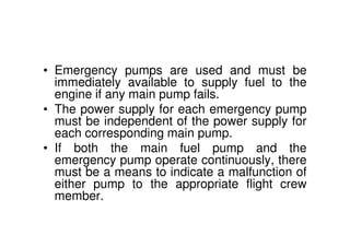 • Emergency pumps are used and must be
immediately available to supply fuel to the
engine if any main pump fails.
• The power supply for each emergency pump
must be independent of the power supply for
each corresponding main pump.
• If both the main fuel pump and the
emergency pump operate continuously, there
must be a means to indicate a malfunction of
either pump to the appropriate flight crew
member.
 