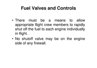 Fuel Valves and Controls
• There must be a means to allow
appropriate flight crew members to rapidly
shut off the fuel to each engine individually
in flight.
• No shutoff valve may be on the engine
side of any firewall.
 