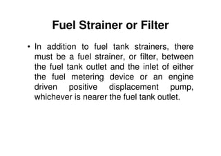 Fuel Strainer or Filter
• In addition to fuel tank strainers, there
must be a fuel strainer, or filter, between
the fuel tank outlet and the inlet of either
the fuel metering device or an engine
driven positive displacement pump,
whichever is nearer the fuel tank outlet.
 