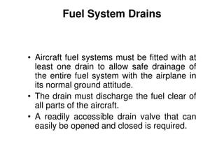 Fuel System Drains
• Aircraft fuel systems must be fitted with at
least one drain to allow safe drainage of
the entire fuel system with the airplane in
its normal ground attitude.
• The drain must discharge the fuel clear of
all parts of the aircraft.
• A readily accessible drain valve that can
easily be opened and closed is required.
 