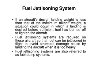 Fuel Jettisoning System
• If an aircraft’s design landing weight is less
than that of the maximum takeoff weight, a
situation could occur in which a landing is
desired before sufficient fuel has burned off
to lighten the aircraft.
• Fuel jettisoning systems are required on
these aircraft so that fuel can be jettisoned in
flight to avoid structural damage cause by
landing the aircraft when it is too heavy.
• Fuel jettisoning systems are also referred to
as fuel dump systems.
 
