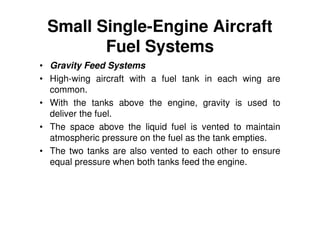 Small Single-Engine Aircraft
Fuel Systems
• Gravity Feed Systems
• High-wing aircraft with a fuel tank in each wing are
common.
• With the tanks above the engine, gravity is used to
deliver the fuel.
• The space above the liquid fuel is vented to maintain
atmospheric pressure on the fuel as the tank empties.
• The two tanks are also vented to each other to ensure
equal pressure when both tanks feed the engine.
 