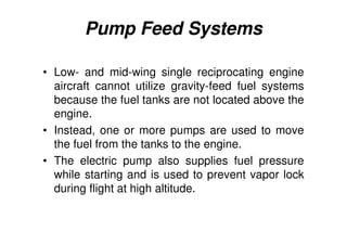 Pump Feed Systems
• Low- and mid-wing single reciprocating engine
aircraft cannot utilize gravity-feed fuel systems
because the fuel tanks are not located above the
engine.
• Instead, one or more pumps are used to move
the fuel from the tanks to the engine.
• The electric pump also supplies fuel pressure
while starting and is used to prevent vapor lock
during flight at high altitude.
 