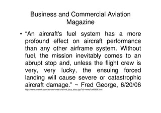 Business and Commercial Aviation
Magazine
• “An aircraft's fuel system has a more
profound effect on aircraft performance
than any other airframe system. Without
fuel, the mission inevitably comes to an
abrupt stop and, unless the flight crew is
very, very lucky, the ensuing forced
landing will cause severe or catastrophic
aircraft damage.” ~ Fred George, 6/20/06
http://www.avweek.com/avnow/news/channel_bca_story.jsp?id=news/fuel0606.xml
 