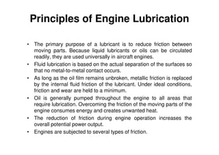 Principles of Engine Lubrication
• The primary purpose of a lubricant is to reduce friction between
moving parts. Because liquid lubricants or oils can be circulated
readily, they are used universally in aircraft engines.
• Fluid lubrication is based on the actual separation of the surfaces so
that no metal-to-metal contact occurs.
• As long as the oil film remains unbroken, metallic friction is replaced
by the internal fluid friction of the lubricant. Under ideal conditions,
friction and wear are held to a minimum.
• Oil is generally pumped throughout the engine to all areas that
require lubrication. Overcoming the friction of the moving parts of the
engine consumes energy and creates unwanted heat.
• The reduction of friction during engine operation increases the
overall potential power output.
• Engines are subjected to several types of friction.
 