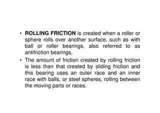 • ROLLING FRICTION is created when a roller or
sphere rolls over another surface, such as with
ball or roller bearings, also referred to as
antifriction bearings.
• The amount of friction created by rolling friction
is less than that created by sliding friction and
this bearing uses an outer race and an inner
race with balls, or steel spheres, rolling between
the moving parts or races.
 