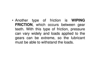 • Another type of friction is WIPING
FRICTION, which occurs between gear
teeth. With this type of friction, pressure
can vary widely and loads applied to the
gears can be extreme, so the lubricant
must be able to withstand the loads.
 