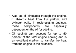 • Also, as oil circulates through the engine,
it absorbs heat from the pistons and
cylinder walls. In reciprocating engines,
these components are especially
dependent on the oil for cooling.
• Oil cooling can account for up to 50
percent of the total engine cooling and is
an excellent medium to transfer the heat
from the engine to the oil cooler.
 