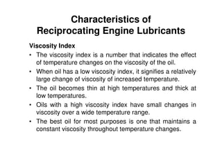 Characteristics of
Reciprocating Engine Lubricants
Viscosity Index
• The viscosity index is a number that indicates the effect
of temperature changes on the viscosity of the oil.
• When oil has a low viscosity index, it signifies a relatively
large change of viscosity of increased temperature.
• The oil becomes thin at high temperatures and thick at
low temperatures.
• Oils with a high viscosity index have small changes in
viscosity over a wide temperature range.
• The best oil for most purposes is one that maintains a
constant viscosity throughout temperature changes.
 