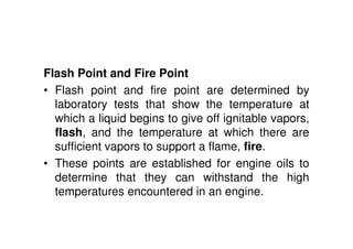 Flash Point and Fire Point
• Flash point and fire point are determined by
laboratory tests that show the temperature at
which a liquid begins to give off ignitable vapors,
flash, and the temperature at which there are
sufficient vapors to support a flame, fire.
• These points are established for engine oils to
determine that they can withstand the high
temperatures encountered in an engine.
 