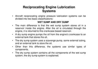 Reciprocating Engine Lubrication
Systems
• Aircraft reciprocating engine pressure lubrication systems can be
divided into two basic classifications:
WET SUMP AND DRY SUMP
• The main difference is that the wet sump system stores oil in a
reservoir inside the engine. After the oil is circulated through the
engine, it is returned to this crankcase based reservoir.
• A dry sump engine pumps the oil from the engine’s crankcase to an
external tank that stores the oil.
• The dry sump system uses a scavenge pump, some external tubing,
and an external tank to store the oil.
• Other than this difference, the systems use similar types of
components.
• The dry sump system contains all the components of the wet sump
system, the dry sump system is explained.
 